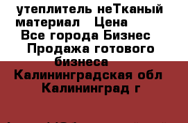 утеплитель неТканый материал › Цена ­ 100 - Все города Бизнес » Продажа готового бизнеса   . Калининградская обл.,Калининград г.